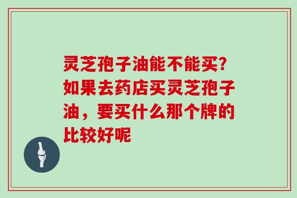 灵芝孢子油能不能买？如果去药店买灵芝孢子油，要买什么那个牌的比较好呢