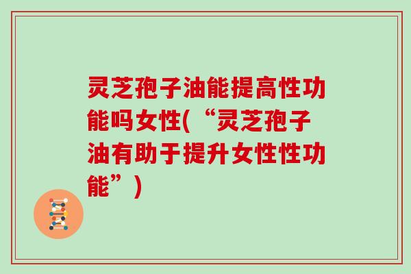 灵芝孢子油能提高性功能吗女性(“灵芝孢子油有助于提升女性性功能”)