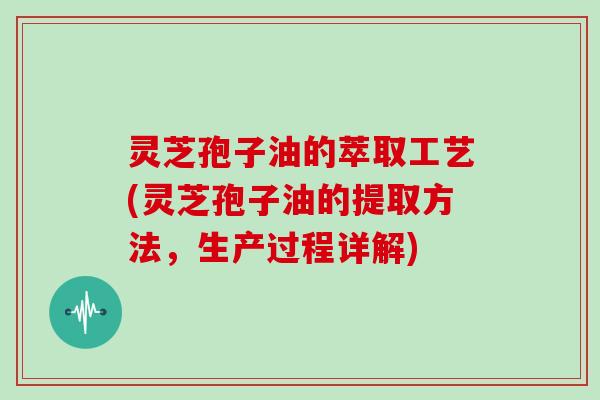 灵芝孢子油的萃取工艺(灵芝孢子油的提取方法，生产过程详解)