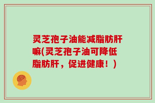 灵芝孢子油能减脂肪肝嘛(灵芝孢子油可降低脂肪肝，促进健康！)