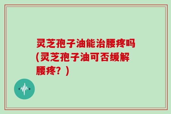 灵芝孢子油能治腰疼吗(灵芝孢子油可否缓解腰疼？)