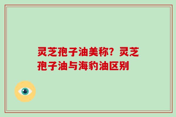 灵芝孢子油美称?灵芝孢子油与海豹油区别-第1张图片-灵芝大师 灵芝孢子油美称?灵芝孢子油与海豹油区别-第1张图片-灵芝大师