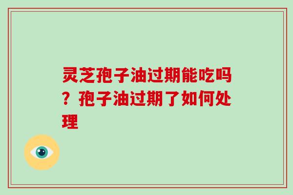 灵芝孢子油过期能吃吗？孢子油过期了如何处理