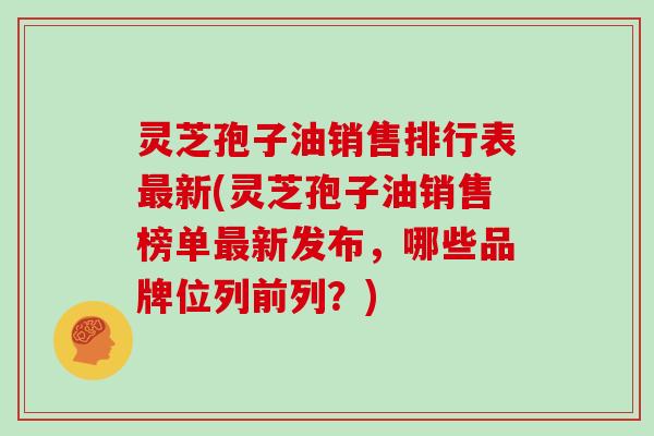 灵芝孢子油销售排行表最新(灵芝孢子油销售榜单最新发布，哪些品牌位列前列？)