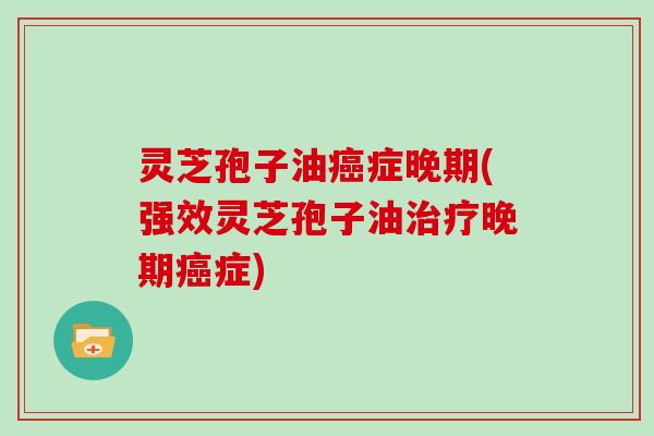 灵芝孢子油癌症晚期(强效灵芝孢子油治疗晚期癌症)
