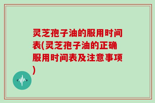 灵芝孢子油的服用时间表(灵芝孢子油的正确服用时间表及注意事项)