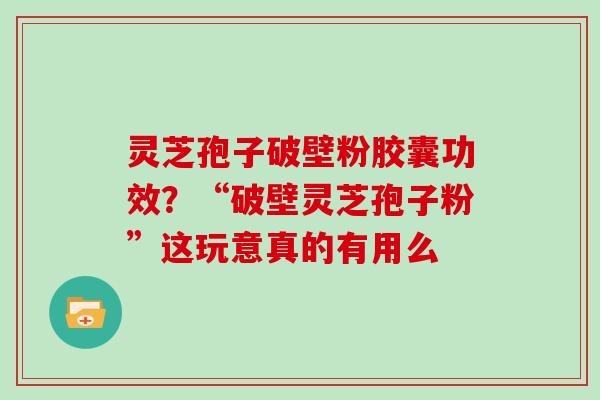 灵芝孢子破壁粉胶囊功效？“破壁灵芝孢子粉”这玩意真的有用么