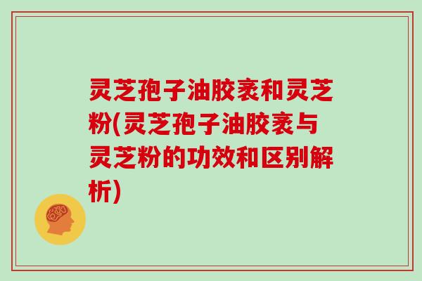 灵芝孢子油胶袤和灵芝粉(灵芝孢子油胶袤与灵芝粉的功效和区别解析)