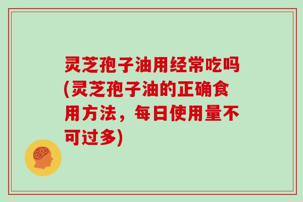 灵芝孢子油用经常吃吗(灵芝孢子油的正确食用方法，每日使用量不可过多)