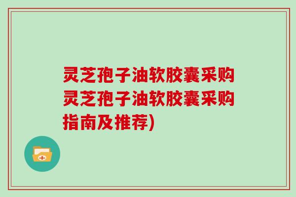 灵芝孢子油软胶囊采购灵芝孢子油软胶囊采购指南及推荐)