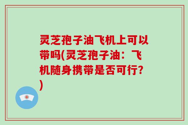灵芝孢子油飞机上可以带吗(灵芝孢子油:飞机随身携带是否可行?)-第1张图片-灵芝大师 灵芝孢子油飞机上可以带吗(灵芝孢子油:飞机随身携带是否可行?)-第1张图片-灵芝大师