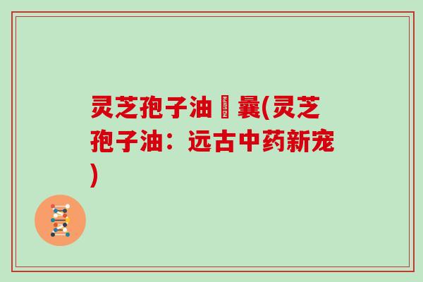 灵芝孢子油賋曩(灵芝孢子油：远古中药新宠)