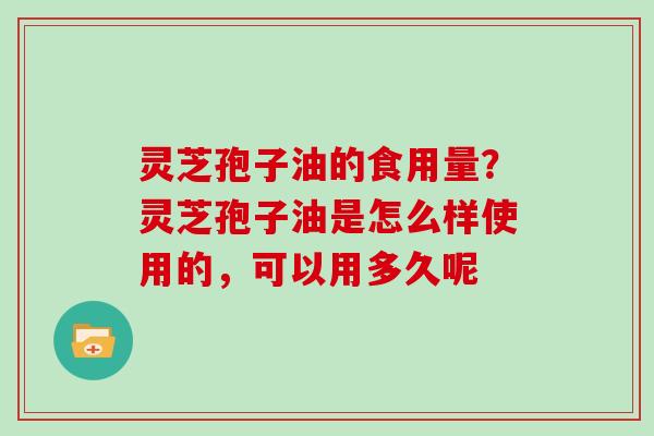 灵芝孢子油的食用量？灵芝孢子油是怎么样使用的，可以用多久呢