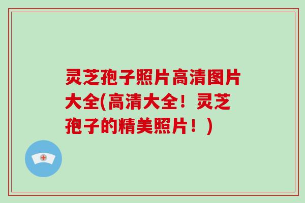 灵芝孢子照片高清图片大全(高清大全！灵芝孢子的精美照片！)