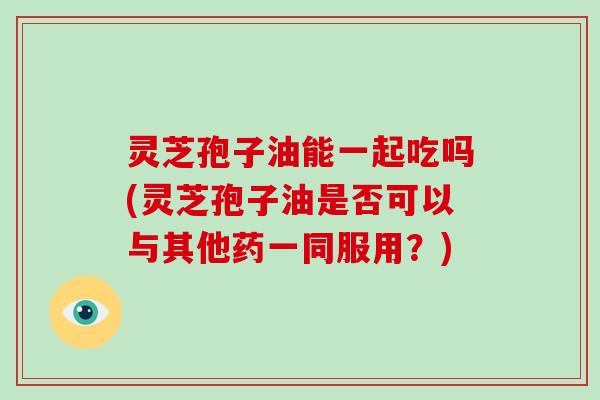 灵芝孢子油能一起吃吗(灵芝孢子油是否可以与其他药一同服用？)