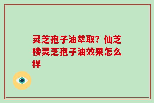 灵芝孢子油萃取?仙芝楼灵芝孢子油效果怎么样-第1张图片-灵芝大师 灵芝孢子油萃取?仙芝楼灵芝孢子油效果怎么样-第1张图片-灵芝大师