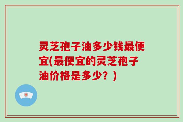 灵芝孢子油多少钱最便宜(最便宜的灵芝孢子油价格是多少？)