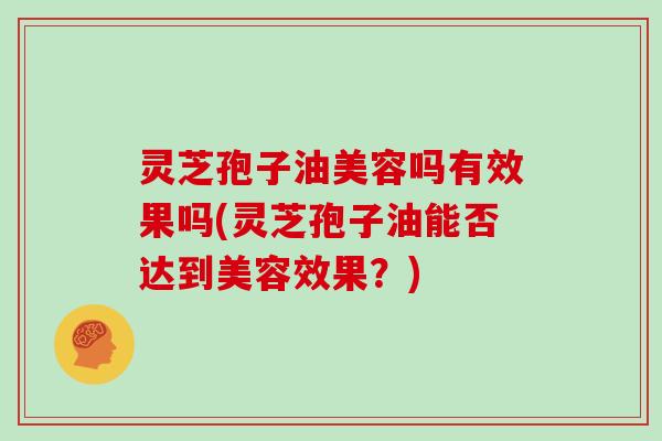 灵芝孢子油美容吗有效果吗(灵芝孢子油能否达到美容效果？)