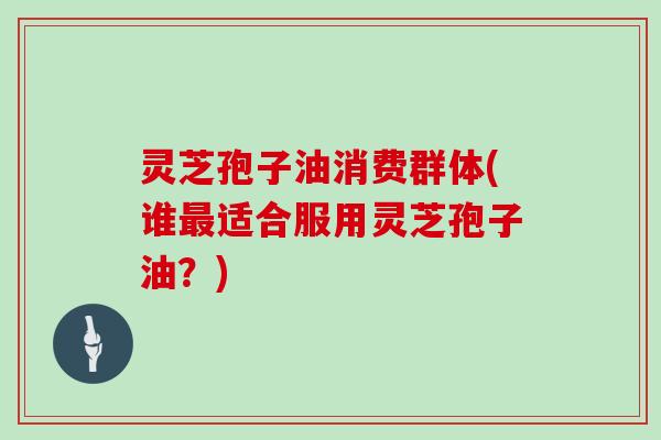 灵芝孢子油消费群体(谁最适合服用灵芝孢子油？)