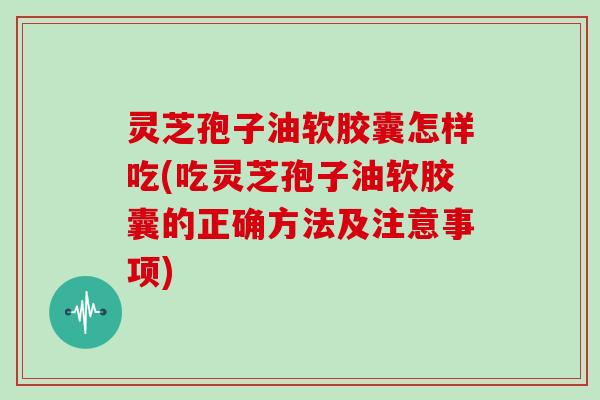 灵芝孢子油软胶囊怎样吃(吃灵芝孢子油软胶囊的正确方法及注意事项)