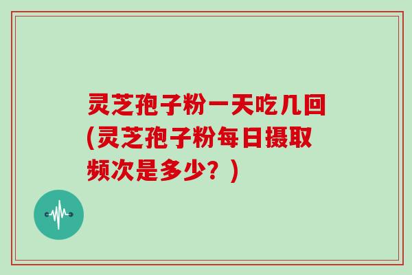 灵芝孢子粉一天吃几回(灵芝孢子粉每日摄取频次是多少？)