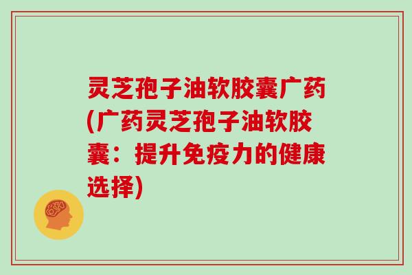 灵芝孢子油软胶囊广药(广药灵芝孢子油软胶囊:提升免疫力的健康选择)-第1张图片-灵芝大师 灵芝孢子油软胶囊广药(广药灵芝孢子油软胶囊:提升免疫力的健康选择)-第1张图片-灵芝大师