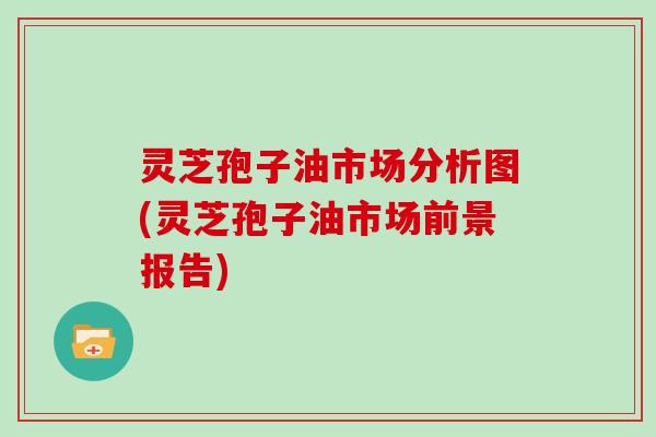 灵芝孢子油市场分析图(灵芝孢子油市场前景报告)