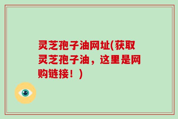 灵芝孢子油网址(获取灵芝孢子油，这里是网购链接！)