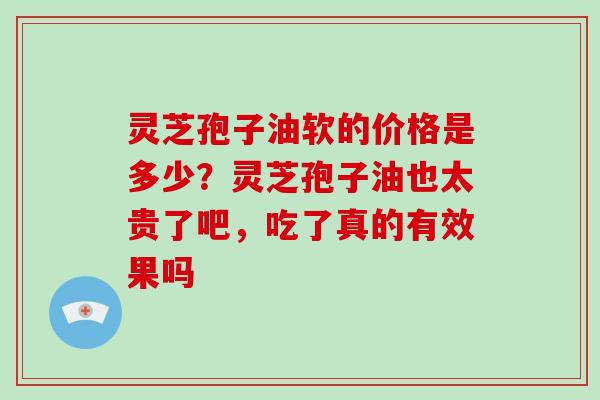 灵芝孢子油软的价格是多少？灵芝孢子油也太贵了吧，吃了真的有效果吗