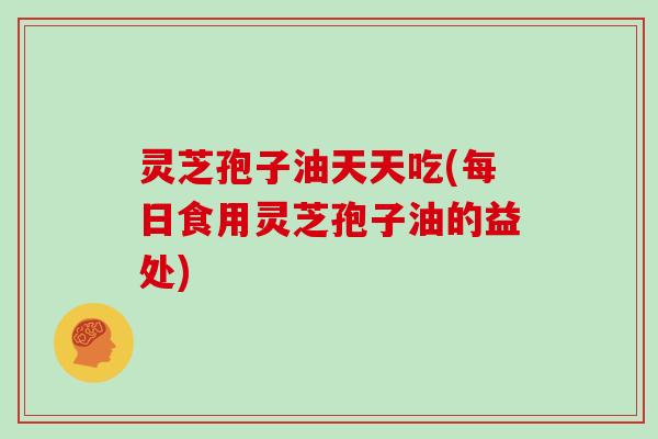 灵芝孢子油天天吃(每日食用灵芝孢子油的益处)