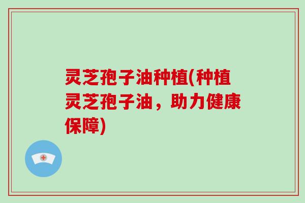 灵芝孢子油种植(种植灵芝孢子油，助力健康保障)