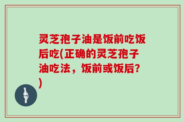 灵芝孢子油是饭前吃饭后吃(正确的灵芝孢子油吃法，饭前或饭后？)