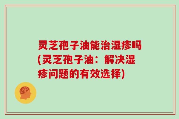 灵芝孢子油能治湿疹吗(灵芝孢子油：解决湿疹问题的有效选择)