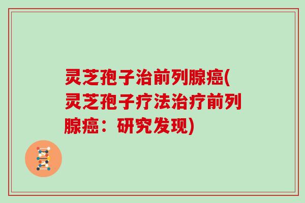 灵芝孢子治前列腺癌(灵芝孢子疗法治疗前列腺癌：研究发现)