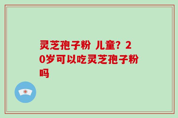 灵芝孢子粉 儿童？20岁可以吃灵芝孢子粉吗