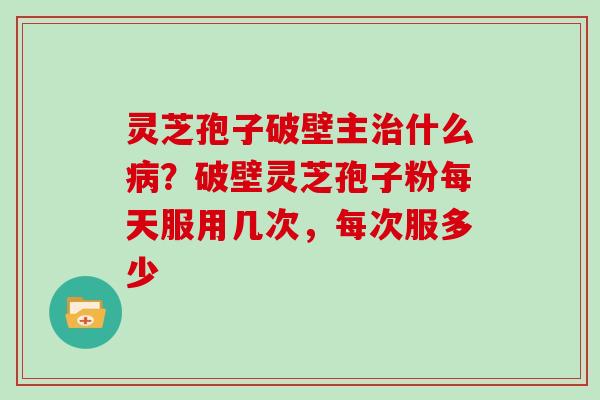 灵芝孢子破壁主治什么病？破壁灵芝孢子粉每天服用几次，每次服多少