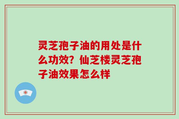 灵芝孢子油的用处是什么功效？仙芝楼灵芝孢子油效果怎么样