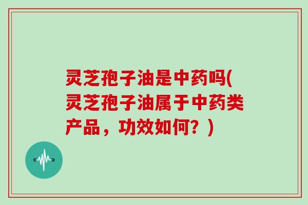 灵芝孢子油是中药吗(灵芝孢子油属于中药类产品，功效如何？)