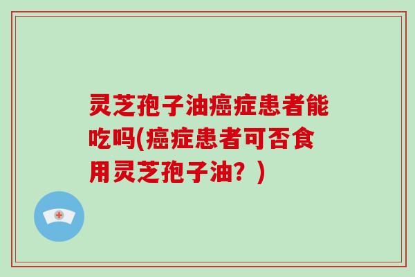 灵芝孢子油癌症患者能吃吗(癌症患者可否食用灵芝孢子油？)