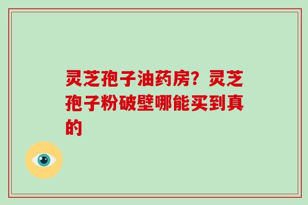灵芝孢子油药房？灵芝孢子粉破壁哪能买到真的