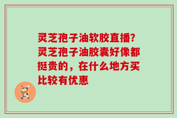 灵芝孢子油软胶直播？灵芝孢子油胶囊好像都挺贵的，在什么地方买比较有优惠