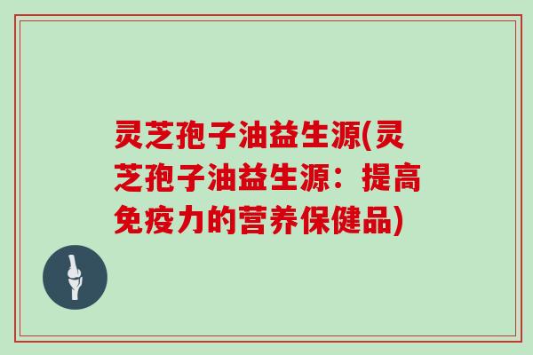 灵芝孢子油益生源(灵芝孢子油益生源：提高免疫力的营养保健品)