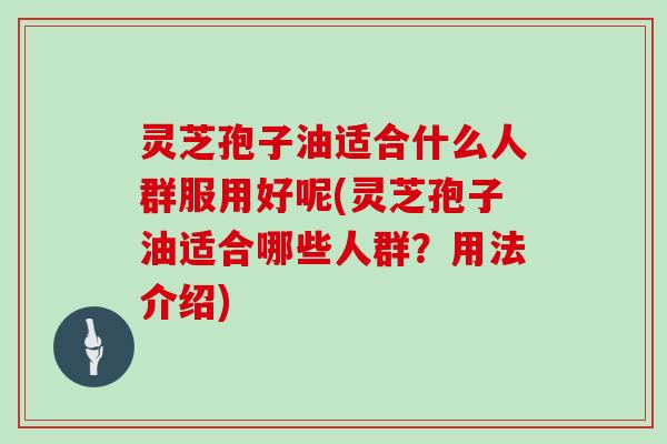 灵芝孢子油适合什么人群服用好呢(灵芝孢子油适合哪些人群？用法介绍)