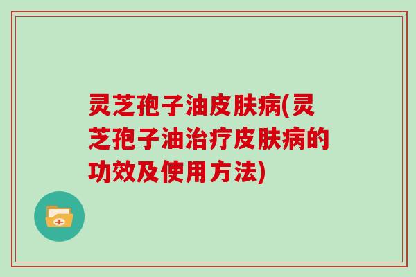 灵芝孢子油皮肤病(灵芝孢子油治疗皮肤病的功效及使用方法)