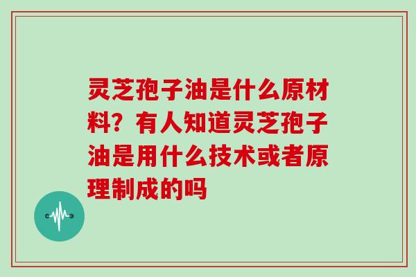 灵芝孢子油是什么原材料？有人知道灵芝孢子油是用什么技术或者原理制成的吗
