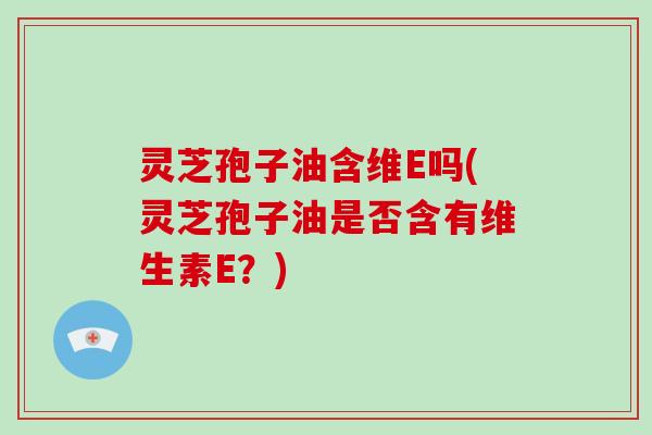 灵芝孢子油含维E吗(灵芝孢子油是否含有维生素E？)