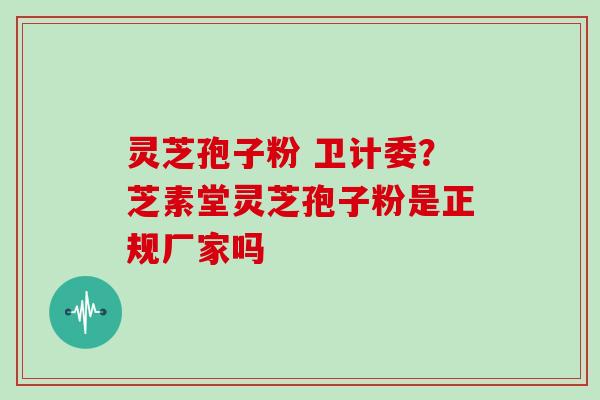 灵芝孢子粉 卫计委？芝素堂灵芝孢子粉是正规厂家吗