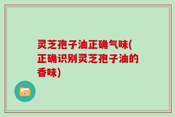 灵芝孢子油正确气味(正确识别灵芝孢子油的香味)