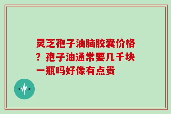 灵芝孢子油脑胶囊价格？孢子油通常要几千块一瓶吗好像有点贵