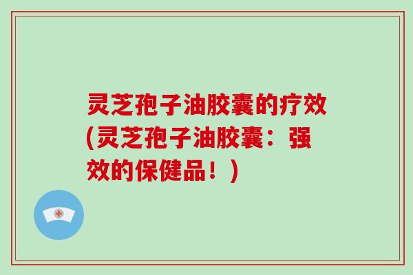 灵芝孢子油胶囊的疗效(灵芝孢子油胶囊：强效的保健品！)